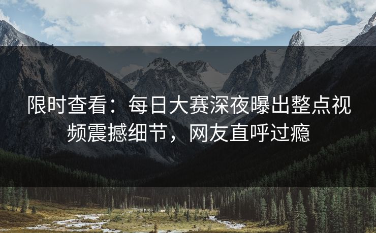 限时查看：每日大赛深夜曝出整点视频震撼细节，网友直呼过瘾