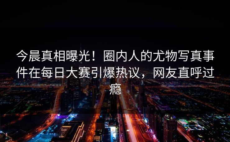 今晨真相曝光!圈内人的尤物写真事件在每日大赛引爆热议,网友直呼过瘾 今晨真相曝光!圈内人的尤物写真事件在每日大赛引爆热议,网友直呼过瘾