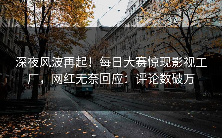 深夜风波再起！每日大赛惊现影视工厂，网红无奈回应：评论数破万