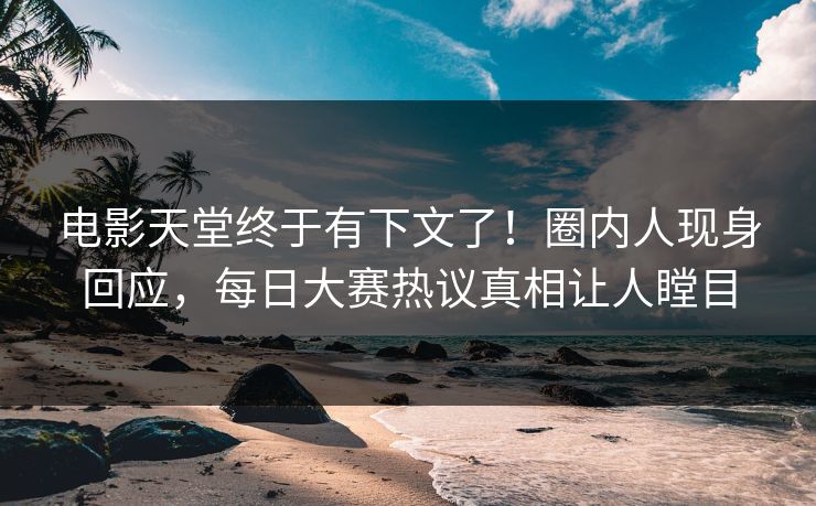 电影天堂终于有下文了!圈内人现身回应,每日大赛热议真相让人瞠目 电影天堂终于有下文了!圈内人现身回应,每日大赛热议真相让人瞠目