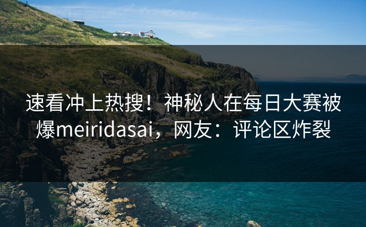速看冲上热搜！神秘人在每日大赛被爆meiridasai，网友：评论区炸裂