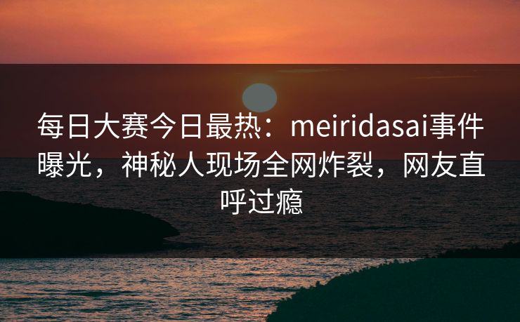 每日大赛今日最热：meiridasai事件曝光，神秘人现场全网炸裂，网友直呼过瘾