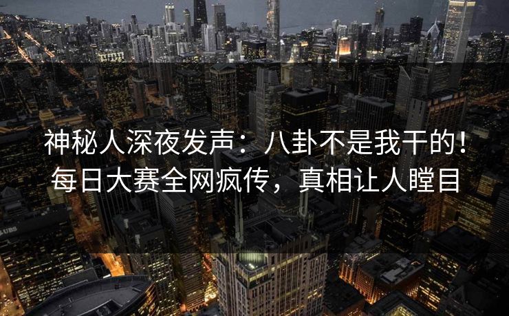 神秘人深夜发声：八卦不是我干的！每日大赛全网疯传，真相让人瞠目