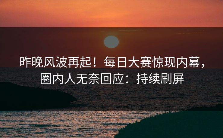昨晚风波再起！每日大赛惊现内幕，圈内人无奈回应：持续刷屏