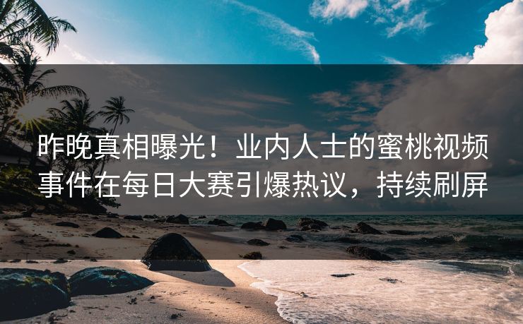 昨晚真相曝光！业内人士的蜜桃视频事件在每日大赛引爆热议，持续刷屏