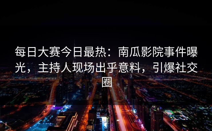 每日大赛今日最热：南瓜影院事件曝光，主持人现场出乎意料，引爆社交圈