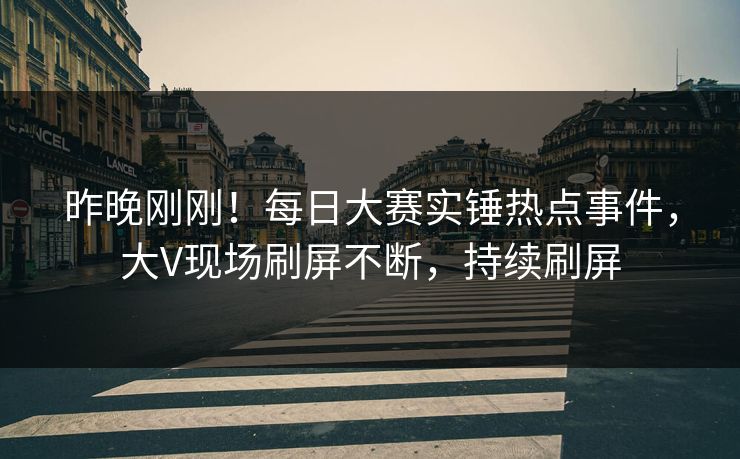 昨晚刚刚！每日大赛实锤热点事件，大V现场刷屏不断，持续刷屏