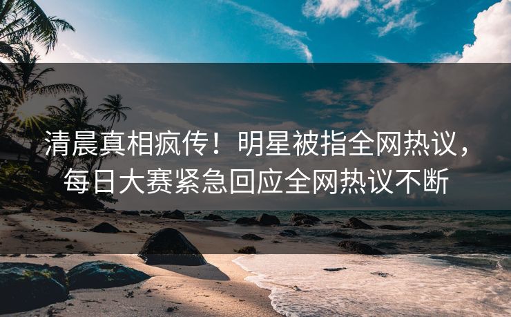 清晨真相疯传！明星被指全网热议，每日大赛紧急回应全网热议不断