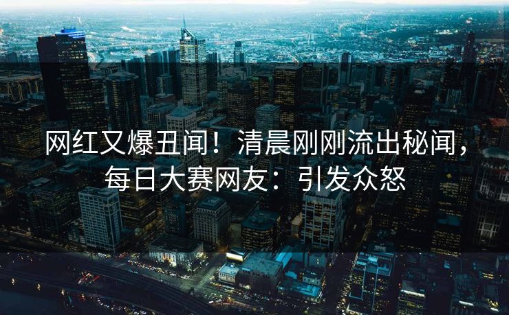 网红又爆丑闻!清晨刚刚流出秘闻,每日大赛网友:引发众怒 网红又爆丑闻!清晨刚刚流出秘闻,每日大赛网友:引发众怒