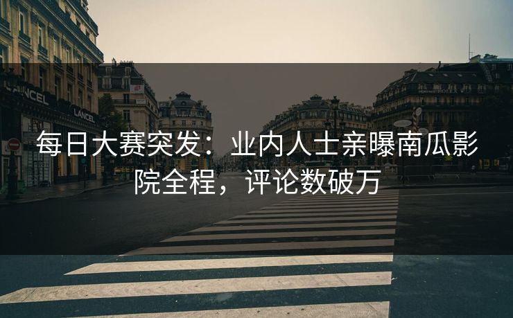 每日大赛突发：业内人士亲曝南瓜影院全程，评论数破万