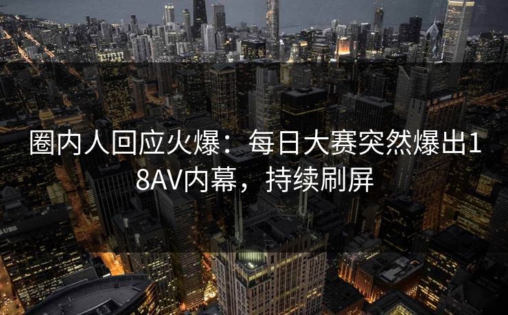 圈内人回应火爆：每日大赛突然爆出18AV内幕，持续刷屏
