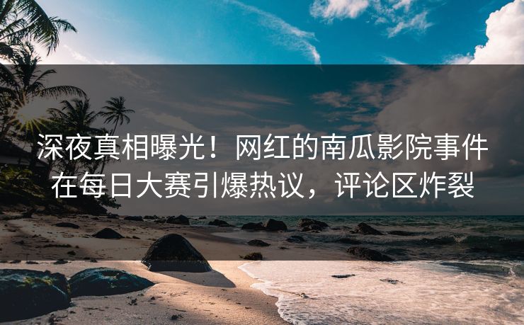 深夜真相曝光！网红的南瓜影院事件在每日大赛引爆热议，评论区炸裂