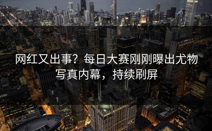 网红又出事?每日大赛刚刚曝出尤物写真内幕,持续刷屏 网红又出事?每日大赛刚刚曝出尤物写真内幕,持续刷屏