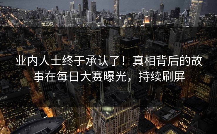 业内人士终于承认了!真相背后的故事在每日大赛曝光,持续刷屏 业内人士终于承认了!真相背后的故事在每日大赛曝光,持续刷屏