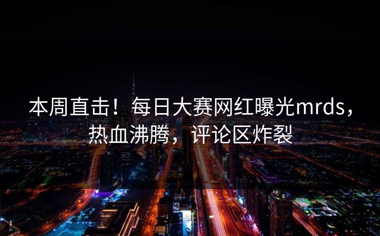 本周直击！每日大赛网红曝光mrds，热血沸腾，评论区炸裂