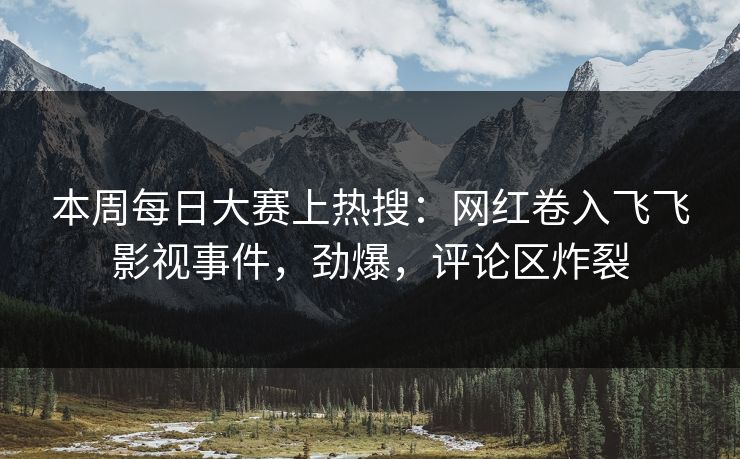 本周每日大赛上热搜：网红卷入飞飞影视事件，劲爆，评论区炸裂