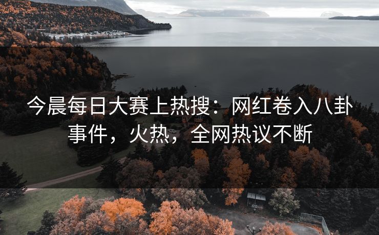 今晨每日大赛上热搜：网红卷入八卦事件，火热，全网热议不断