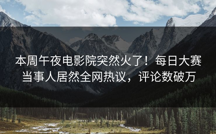 本周午夜电影院突然火了！每日大赛当事人居然全网热议，评论数破万