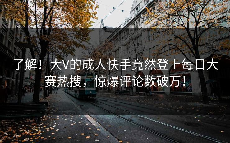 了解！大V的成人快手竟然登上每日大赛热搜，惊爆评论数破万！