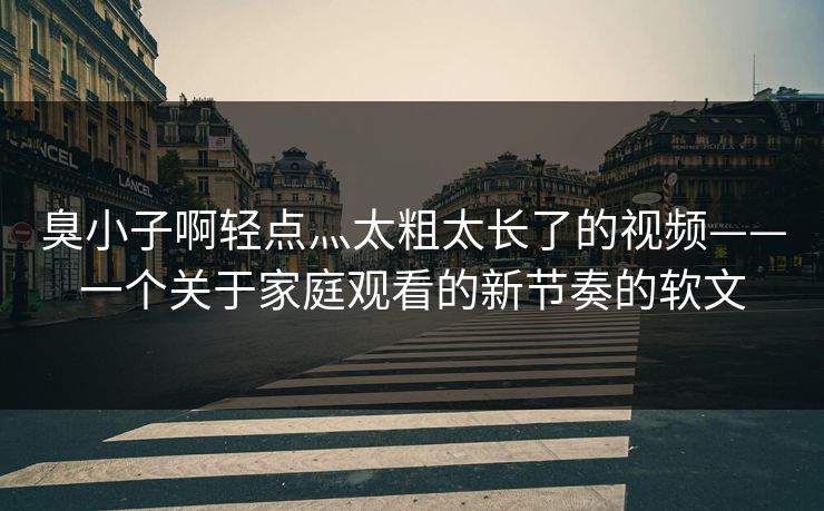 臭小子啊轻点灬太粗太长了的视频——一个关于家庭观看的新节奏的软文