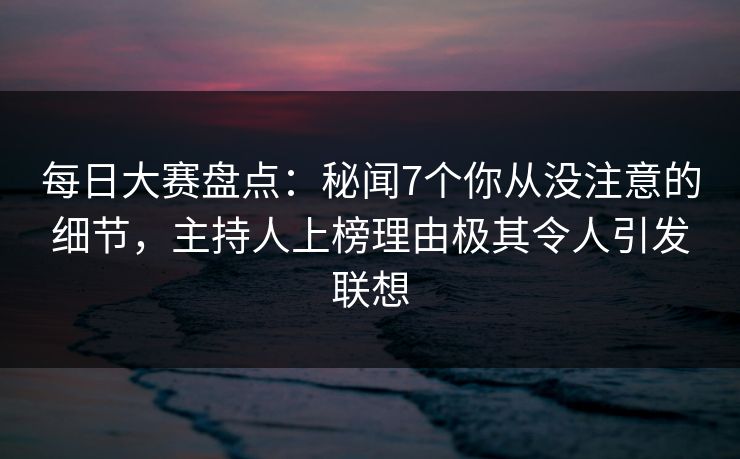 每日大赛盘点：秘闻7个你从没注意的细节，主持人上榜理由极其令人引发联想