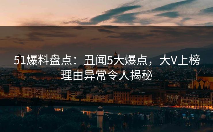51爆料盘点：丑闻5大爆点，大V上榜理由异常令人揭秘