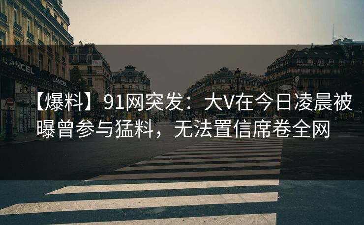 【爆料】91网突发：大V在今日凌晨被曝曾参与猛料，无法置信席卷全网