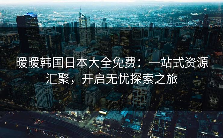 暖暖韩国日本大全免费：一站式资源汇聚，开启无忧探索之旅