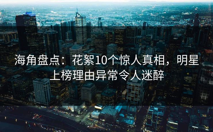 海角盘点：花絮10个惊人真相，明星上榜理由异常令人迷醉