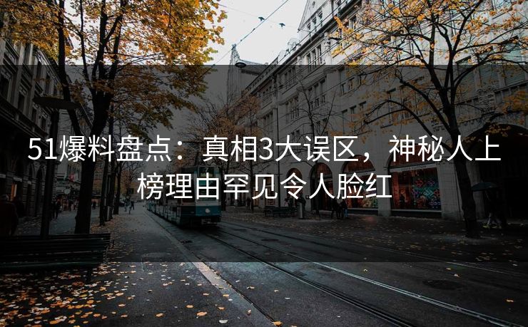 51爆料盘点：真相3大误区，神秘人上榜理由罕见令人脸红