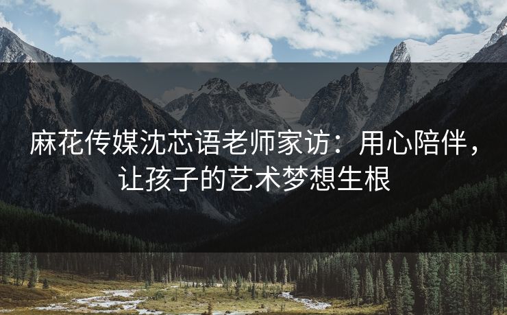 麻花传媒沈芯语老师家访：用心陪伴，让孩子的艺术梦想生根
