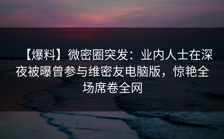 【爆料】微密圈突发：业内人士在深夜被曝曾参与维密友电脑版，惊艳全场席卷全网