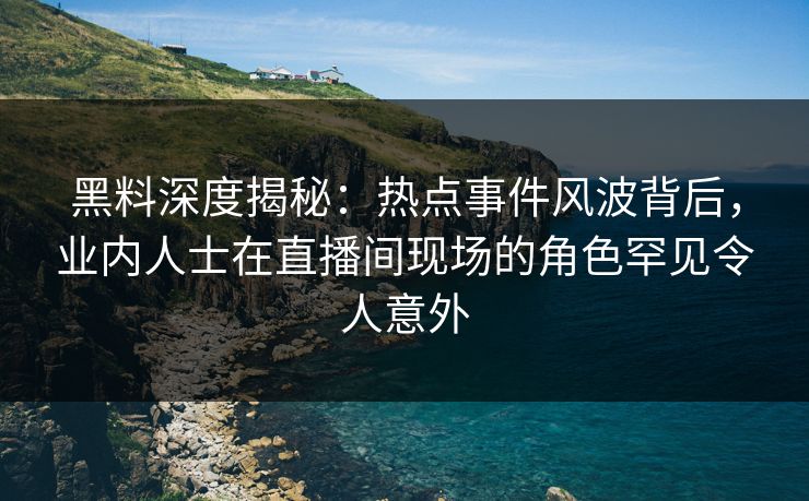 黑料深度揭秘：热点事件风波背后，业内人士在直播间现场的角色罕见令人意外