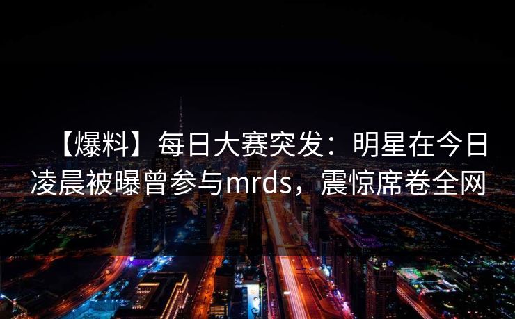 【爆料】每日大赛突发：明星在今日凌晨被曝曾参与mrds，震惊席卷全网