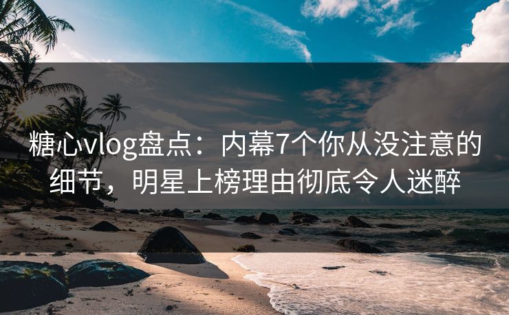 糖心vlog盘点：内幕7个你从没注意的细节，明星上榜理由彻底令人迷醉
