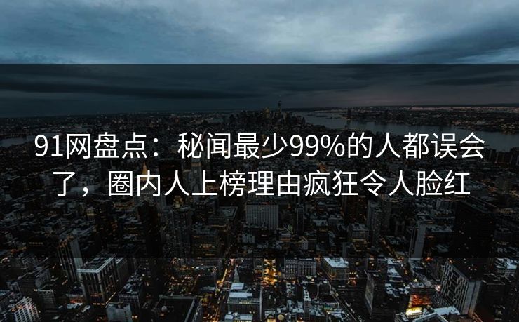 91网盘点：秘闻最少99%的人都误会了，圈内人上榜理由疯狂令人脸红