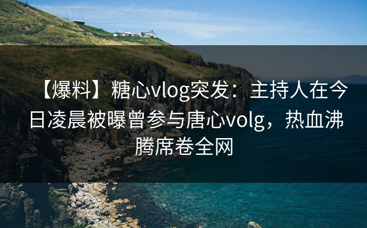 【爆料】糖心vlog突发：主持人在今日凌晨被曝曾参与唐心volg，热血沸腾席卷全网