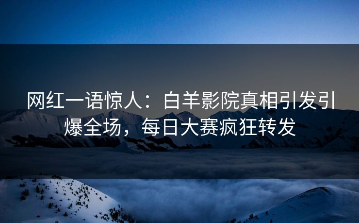 网红一语惊人：白羊影院真相引发引爆全场，每日大赛疯狂转发