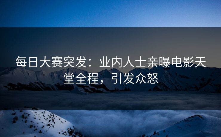 每日大赛突发：业内人士亲曝电影天堂全程，引发众怒