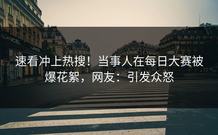 速看冲上热搜！当事人在每日大赛被爆花絮，网友：引发众怒