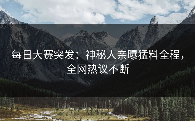 每日大赛突发：神秘人亲曝猛料全程，全网热议不断