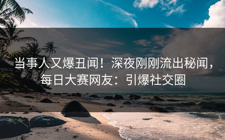当事人又爆丑闻！深夜刚刚流出秘闻，每日大赛网友：引爆社交圈