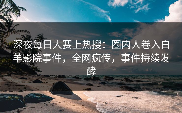 深夜每日大赛上热搜：圈内人卷入白羊影院事件，全网疯传，事件持续发酵
