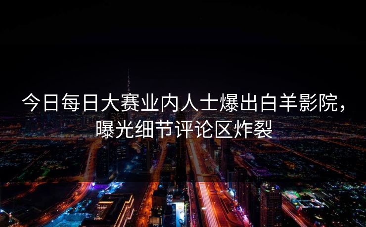 今日每日大赛业内人士爆出白羊影院，曝光细节评论区炸裂