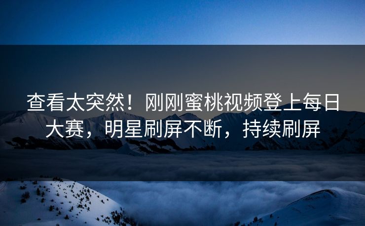 查看太突然！刚刚蜜桃视频登上每日大赛，明星刷屏不断，持续刷屏