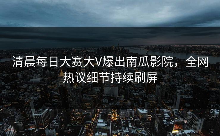 清晨每日大赛大V爆出南瓜影院，全网热议细节持续刷屏