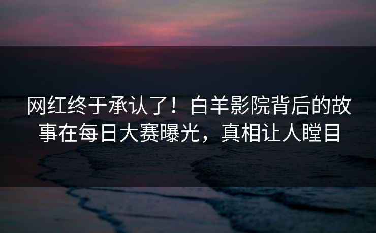 网红终于承认了！白羊影院背后的故事在每日大赛曝光，真相让人瞠目