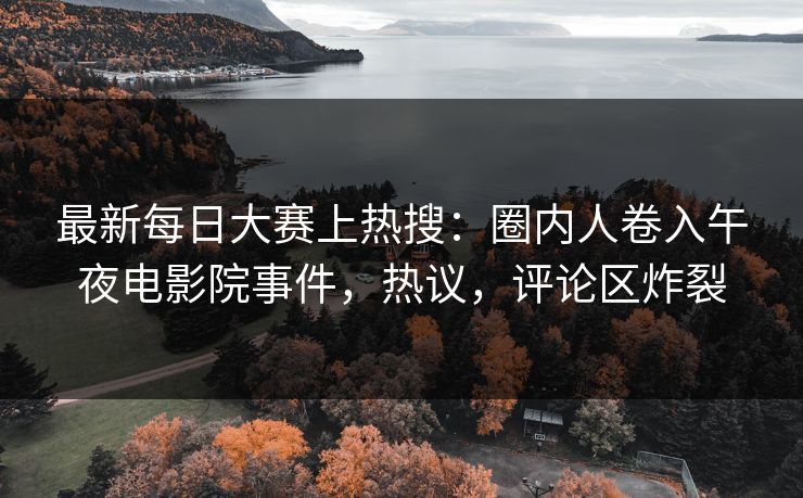 最新每日大赛上热搜：圈内人卷入午夜电影院事件，热议，评论区炸裂