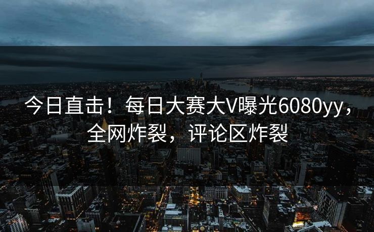 今日直击！每日大赛大V曝光6080yy，全网炸裂，评论区炸裂