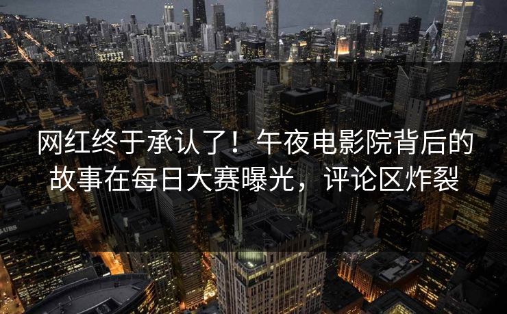 网红终于承认了!午夜电影院背后的故事在每日大赛曝光,评论区炸裂 网红终于承认了!午夜电影院背后的故事在每日大赛曝光,评论区炸裂